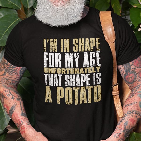 im in shape for my age unfortunately that shape is a potato shirt