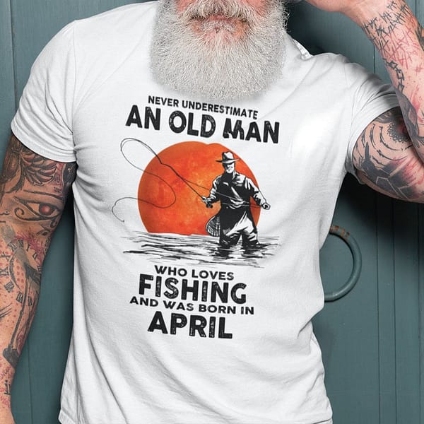 never underestimate an old man who loves fishing shirt april