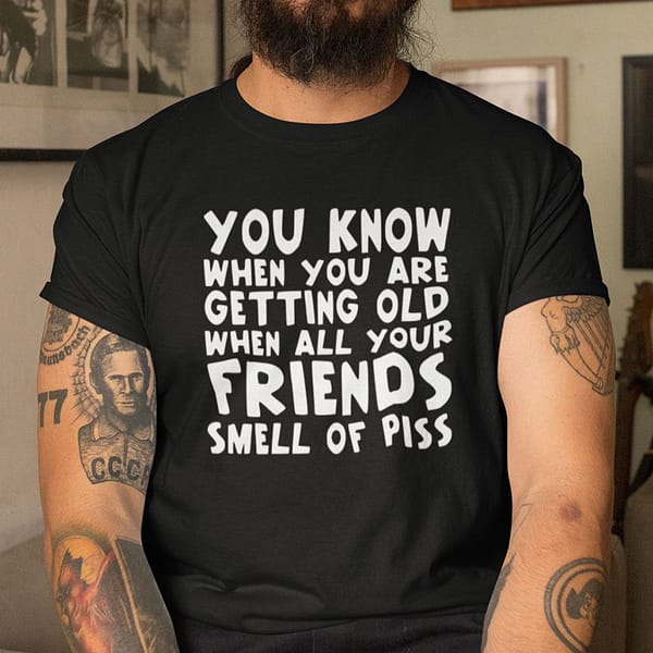 you know when you are getting old when all your friends smell of piss shirt