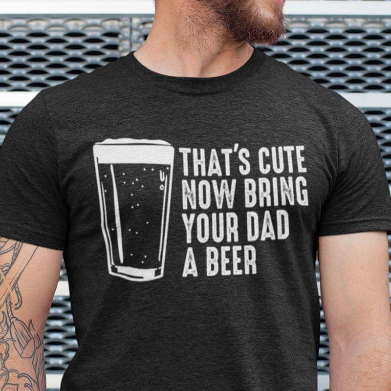 That's Cute Now Bring The Dad A Beer Shirt